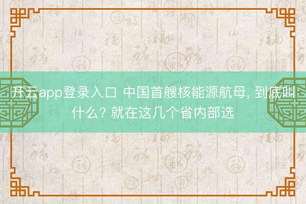 开云app登录入口 中国首艘核能源航母， 到底叫什么? 就在这几个省内部选